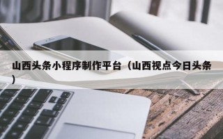 乌鲁木齐山西头条小程序制作平台（山西视点今日头条）